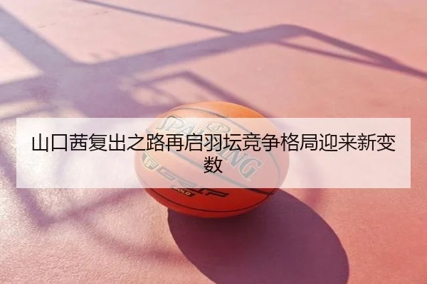 山口茜复出之路再启羽坛竞争格局迎来新变数