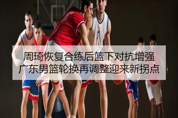周琦恢复合练后篮下对抗增强 广东男篮轮换再调整迎来新拐点