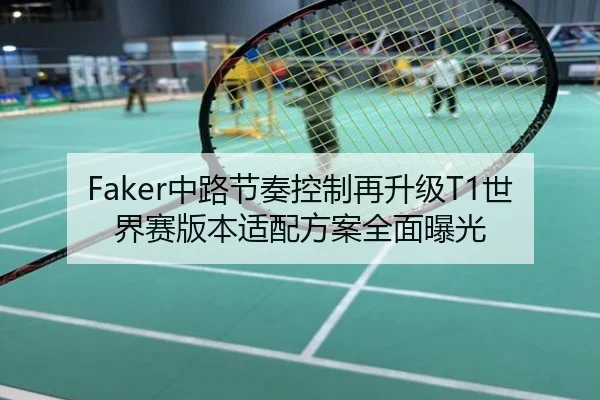 Faker中路节奏控制再升级T1世界赛版本适配方案全面曝光