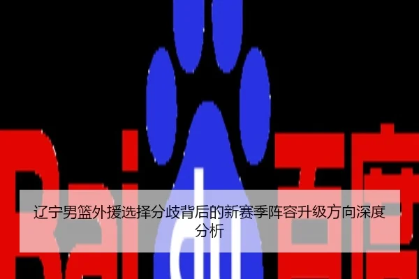 辽宁男篮外援选择分歧背后的新赛季阵容升级方向深度分析