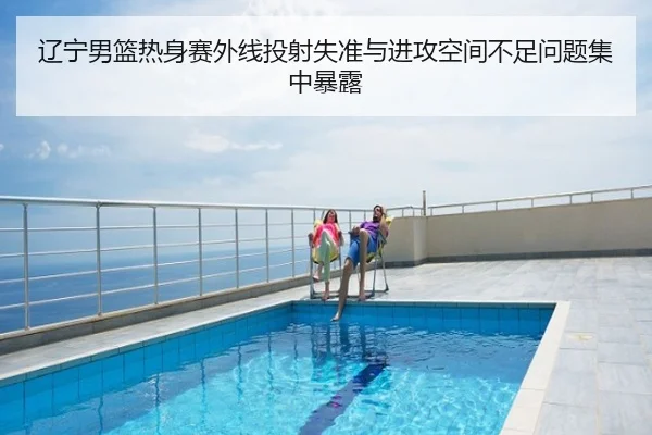 辽宁男篮热身赛外线投射失准与进攻空间不足问题集中暴露