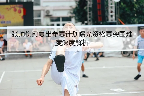 张帅伤愈复出参赛计划曝光资格赛突围难度深度解析